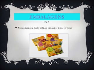 EMBALAGENS

 Nos comércios é muito útil para embalar as coisas os peixes
 