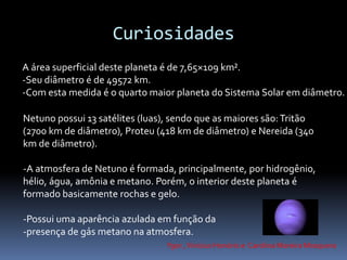 Curiosidades 
A área superficial deste planeta é de 7,65×109 km². 
-Seu diâmetro é de 49572 km. 
-Com esta medida é o quarto maior planeta do Sistema Solar em diâmetro. 
Netuno possui 13 satélites (luas), sendo que as maiores são: Tritão 
(2700 km de diâmetro), Proteu (418 km de diâmetro) e Nereida (340 
km de diâmetro). 
-A atmosfera de Netuno é formada, principalmente, por hidrogênio, 
hélio, água, amônia e metano. Porém, o interior deste planeta é 
formado basicamente rochas e gelo. 
-Possui uma aparência azulada em função da 
-presença de gás metano na atmosfera. 
Ygor , Vinicius Honório e Carolina Moreira Mosquera 
 