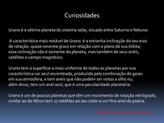 Curiosidades 
Urano é o sétimo planeta do sistema solar, situado entre Saturno e Netuno. 
A característica mais notável de Urano é a estranha inclinação do seu eixo 
de rotação, quase noventa graus em relação com o plano de sua órbita; 
essa inclinação não é somente do planeta, mas também de seus anéis, 
satélites e campo magnético. 
Urano tem a superfície a mais uniforme de todos os planetas por sua 
característica cor azul-esverdeada, produzida pela combinação de gases 
em sua atmosfera, e tem anéis que não podem ser vistos a olho nu; 
além disso, tem um anel azul, que é uma peculiaridade planetária. 
Urano é um de poucos planetas que têm um movimento de rotação retrógrado, 
similar ao deVênus tem 27 satélites ao seu redor e um fino anel de poeira. 
Isabella Garcia e Bruna Nascimento 
 