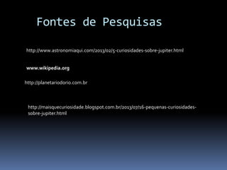Fontes de Pesquisas 
http://www.astronomiaqui.com/2013/02/5-curiosidades-sobre-jupiter.html 
www.wikipedia.org 
http://planetariodorio.com.br 
http://maisquecuriosidade.blogspot.com.br/2013/07/16-pequenas-curiosidades-sobre- 
jupiter.html 
