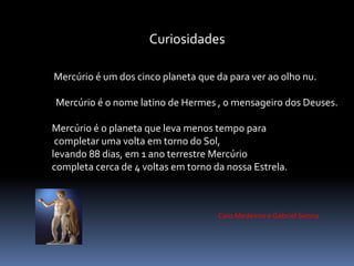Curiosidades 
Mercúrio é um dos cinco planeta que da para ver ao olho nu. 
Mercúrio é o nome latino de Hermes , o mensageiro dos Deuses. 
Mercúrio é o planeta que leva menos tempo para 
completar uma volta em torno do Sol, 
levando 88 dias, em 1 ano terrestre Mercúrio 
completa cerca de 4 voltas em torno da nossa Estrela. 
Caio Medeiros e Gabriel Senna 
 