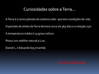 Curiosidades sobre a Terra... 
A Terra é o único planeta do sistema solar que tem condições de vida. 
O período de órbita da Terra demora cerca de 365 dias e a rotação 24h. 
A temperatura média é 15 graus celsius. 
Possui um satélite natural,a Lua. 
Daniel L. e Eduardo 603 (manhã) 
Daniel e Eduardo 
 