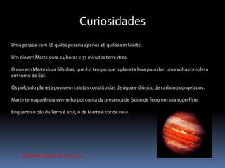 Curiosidades 
Uma pessoa com 68 quilos pesaria apenas 26 quilos em Marte. 
Um dia em Marte dura 24 horas e 37 minutos terrestres. 
O ano em Marte dura 687 dias, que é o tempo que o planeta leva para dar uma volta completa 
em torno do Sol. 
Os pólos do planeta possuem calotas constituídas de água e dióxido de carbono congelados. 
Marte tem aparência vermelha por conta da presença de óxido de ferro em sua superfície. 
Enquanto o céu da Terra é azul, o de Marte é cor de rosa. 
Daniela, Miguel, Victor Lunz 
 