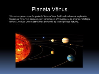 Planeta Vênus 
Vênus é um planeta que faz parte do Sistema Solar. Está localizado entre os planetas 
Mercúrio e Terra. Tem esse nome em homenagem a Vênus (deusa do amor da mitologia 
romana).Vênus é um dos astros mais brilhantes do céu no período noturno. 
 