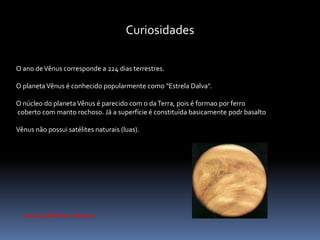 Curiosidades 
O ano de Vênus corresponde a 224 dias terrestres. 
O planeta Vênus é conhecido popularmente como "Estrela Dalva". 
O núcleo do planeta Vênus é parecido com o da Terra, pois é formao por ferro 
coberto com manto rochoso. Já a superfície é constituída basicamente podr basalto 
Vênus não possui satélites naturais (luas). 
José Guilherme e Breno 
 