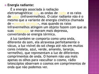 Energia radiante:É a energia associada à radiação eletromagnética: luz, as ondas de rádio e os raios de calor (infravermelhos). O calor radiante não é o mesmo que a variante de energia cinética chamada de «energia térmica», mas quando os raios infravermelhos atingem um objeto fazem com que as suas moléculas se movam mais depressa, convertendo-se energia térmica.      A luz também se comporta como uma onda, diferente do som, ela atravessa perfeitamente o vácuo, a luz visível do sol chega até nós em muitas cores (violeta, azul, verde, amarelo, laranja, vermelho), que representam a luz de diferentes comprimentos de onda. O homem não usa mais apenas os olhos para vasculhar o cosmo, rádio telescópios observam o cosmos em comprimentos de onda que não podemos ver.