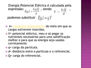    Energia Potencial Elétrica é calculada pela expressão:                 , sendo                  ,   podemos substituirk= constante eletrostática do meio em que as cargas estiverem inseridas. V= potencial elétrico. meu e só pegar os nutrientes necessários para uma solidificação melhor e para que as energia seja usadas corretamenteq= carga da partícula.d= distância entre a partícula e o referencial.Q= carga do referencial.