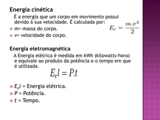 Energia cinética   É a energia que um corpo em movimento possui devido à sua velocidade. É calculada por: m= massa do corpo.v= velocidade do corpo.Energia eletromagnética   A Energia elétrica é medida em kWh (kilowatts-hora) e equivale ao produto da potência e o tempo em que é utilizada.Eel = Energia elétrica.P = Potência.t = Tempo.