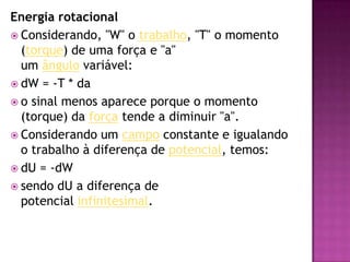 Energia rotacionalConsiderando, "W" o trabalho, "T" o momento (torque) de uma força e "a" um ângulo variável:dW = -T * dao sinal menos aparece porque o momento (torque) da força tende a diminuir "a".Considerando um campo constante e igualando o trabalho à diferença de potencial, temos:dU = -dWsendo dU a diferença de potencial infinitesimal.