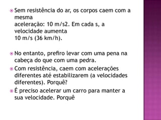 Sem resistência do ar, os corpos caem com a mesmaaceleração: 10 m/s2. Em cada s, a velocidade aumenta10 m/s (36 km/h).No entanto, preﬁro levar com uma pena na cabeça do que com uma pedra.Com resistência, caem com acelerações diferentes até estabilizarem (a velocidades diferentes). Porquê?É preciso acelerar um carro para manter a sua velocidade. Porquê