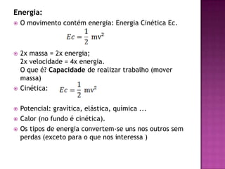 Energia:O movimento contém energia: Energia Cinética Ec.2x massa = 2x energia;2x velocidade = 4x energia.O que é? Capacidade de realizar trabalho (mover massa)Cinética: Potencial: gravítica, elástica, química ...Calor (no fundo é cinética).Os tipos de energia convertem-se uns nos outros sem perdas (exceto para o que nos interessa )