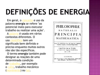 Definições de Energia Em geral, o conceito e uso da palavra energia se refere "ao potencial inato para executar trabalho ou realizar uma ação".  A palavra é usada em vários contextos diferentes. O uso científico tem um significado bem definido e preciso enquanto muitos outros não são tão específicos.  O termo energia também pode designar as reações de uma determinada condição de trabalho, por exemplo o calor, trabalho mecânico (movimento) ou luz. 