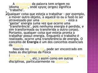 ;       A etimologia da palavra tem origem no idioma grego, onde εργος (ergos) significa "trabalho". Qualquer coisa que esteja a trabalhar - por exemplo, a mover outro objeto, a aquecê-lo ou a fazê-lo ser atravessado por uma corrente elétrica - está a "gastar" energia (uma vez que ocorre uma "transferência", pois nenhuma energia é perdida, e sim transformada ou transferida a outro corpo). Portanto, qualquer coisa que esteja pronta a trabalhar possui energia. Enquanto o trabalho é realizado, ocorre uma transferência de energia. O conceito de Energia é um dos conceitos essenciais da Física.       Nascido no século XIX, pode ser encontrado em todas as disciplinas da Física (mecânica, termodinâmica, eletromagnetismo, mecânica quântica, etc.) assim como em outras disciplinas, particularmente na Química.