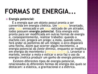 Formas de Energia...Energia potencial:É a energia que um objeto possui pronta a ser convertida em energia cinética. Um martelo levantado, uma mola enroscada e um arco esticado de um atirador, todos possuem energia potencial. Esta energia está pronta para ser modificada em outras formas de energia e, conseqüentemente, realizar trabalho: quando o martelo cair, pregará um prego; a mola, quando solta, fará andar os ponteiros de um relógio; o arco disparará uma flecha. Assim que ocorrer algum movimento, a energia potencial da fonte diminui, enquanto se modifica em energia do movimento (energia cinética). Levantar o martelo, enrolar a mola e esticar o arco faz o uso da energia cinética produzir um ganho de energia potencial.        Existem diferentes tipos de energia potencial, relacionados às diferentes formas de energia dos quais se destacam: a elástica, a gravitacional e a elétrica.