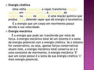 Energia cinética        Uma velha locomotiva a vapor transforma energia química em energia cinética. A combustão de madeira ou carvão na caldeira é uma reação química que produz calor, obtendo vapor que dá energia à locomotiva.        É a energia que um corpo em movimento possui devido à sua velocidade.Energia mecânica É a energia que pode ser transferida por meio de força. A energia mecânica total de um sistema é a soma da energia potencial com a energia cinética. Se o sistema for conservativo, ou seja, apenas forças conservativas atuam nele, a energia mecânica total conserva-se e é uma constante de movimento. A energia mecânica "E" que um corpo possui é a soma da sua energia cinética "c" mais energia potencial.