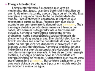 Energia hidrelétrica:        Energia hidrelétrica é a energia que vem do movimento das águas, usando o potencial hidráulico de um rio de níveis naturais, queda d'água ou artificiais. Essa energia é a segunda maior fonte de eletricidade do mundo. Freqüentemente constroem-se represas que reprimem o curso da água, fazendo com que ela se acumule em um reservatório denominado barragem. Toda a energia elétrica gerada dessa maneira é levada por cabos, dos terminais do gerador até o transformado elevado. A energia hidrelétrica apresenta certos problemas, como conseqüências socioambientais de alagamentos de grandes áreas. Energia hidrelétrica no Brasil: devido à sua enorme quantidade de rios, a maior parte da energia elétrica disponível é proveniente de grandes usinas hidrelétricas. A energia primária de uma hidrelétrica é a energia potencial gravitacional da água contida numa represa elevada. Antes de se tornar energia elétrica, a energia primária deve ser convertida em energia cinética de rotação. O dispositivo que realiza essa transformação é a turbina. Ela consiste basicamente em uma roda dotada de pás, que é posta em rápida rotação ao receber a massa de água.