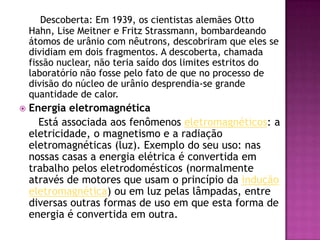 Descoberta: Em 1939, os cientistas alemães Otto Hahn, Lise Meitner e Fritz Strassmann, bombardeando átomos de urânio com nêutrons, descobriram que eles se dividiam em dois fragmentos. A descoberta, chamada fissão nuclear, não teria saído dos limites estritos do laboratório não fosse pelo fato de que no processo de divisão do núcleo de urânio desprendia-se grande quantidade de calor.Energia eletromagnética      Está associada aos fenômenos eletromagnéticos: a eletricidade, o magnetismo e a radiação eletromagnéticas (luz). Exemplo do seu uso: nas nossas casas a energia elétrica é convertida em trabalho pelos eletrodomésticos (normalmente através de motores que usam o princípio da indução eletromagnética) ou em luz pelas lâmpadas, entre diversas outras formas de uso em que esta forma de energia é convertida em outra.
