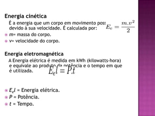 Energia cinética   É a energia que um corpo em movimento possui devido à sua velocidade. É calculada por: m= massa do corpo.v= velocidade do corpo.Energia eletromagnética   A Energia elétrica é medida em kWh (kilowatts-hora) e equivale ao produto da potência e o tempo em que é utilizada.Eel = Energia elétrica.P = Potência.t = Tempo.