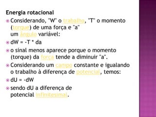 Energia rotacionalConsiderando, "W" o trabalho, "T" o momento (torque) de uma força e "a" um ângulo variável:dW = -T * dao sinal menos aparece porque o momento (torque) da força tende a diminuir "a".Considerando um campo constante e igualando o trabalho à diferença de potencial, temos:dU = -dWsendo dU a diferença de potencial infinitesimal.