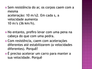 Sem resistência do ar, os corpos caem com a mesmaaceleração: 10 m/s2. Em cada s, a velocidade aumenta10 m/s (36 km/h).No entanto, preﬁro levar com uma pena na cabeça do que com uma pedra.Com resistência, caem com acelerações diferentes até estabilizarem (a velocidades diferentes). Porquê?É preciso acelerar um carro para manter a sua velocidade. Porquê