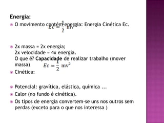 Energia:O movimento contém energia: Energia Cinética Ec.2x massa = 2x energia;2x velocidade = 4x energia.O que é? Capacidade de realizar trabalho (mover massa)Cinética: Potencial: gravítica, elástica, química ...Calor (no fundo é cinética).Os tipos de energia convertem-se uns nos outros sem perdas (exceto para o que nos interessa )