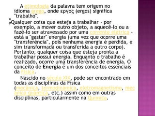 ;       A etimologia da palavra tem origem no idioma grego, onde εργος (ergos) significa "trabalho". Qualquer coisa que esteja a trabalhar - por exemplo, a mover outro objeto, a aquecê-lo ou a fazê-lo ser atravessado por uma corrente elétrica - está a "gastar" energia (uma vez que ocorre uma "transferência", pois nenhuma energia é perdida, e sim transformada ou transferida a outro corpo). Portanto, qualquer coisa que esteja pronta a trabalhar possui energia. Enquanto o trabalho é realizado, ocorre uma transferência de energia. O conceito de Energia é um dos conceitos essenciais da Física.       Nascido no século XIX, pode ser encontrado em todas as disciplinas da Física (mecânica, termodinâmica, eletromagnetismo, mecânica quântica, etc.) assim como em outras disciplinas, particularmente na Química.