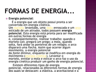 Formas de Energia...Energia potencial:É a energia que um objeto possui pronta a ser convertida em energia cinética. Um martelo levantado, uma mola enroscada e um arco esticado de um atirador, todos possuem energia potencial. Esta energia está pronta para ser modificada em outras formas de energia e, conseqüentemente, realizar trabalho: quando o martelo cair, pregará um prego; a mola, quando solta, fará andar os ponteiros de um relógio; o arco disparará uma flecha. Assim que ocorrer algum movimento, a energia potencial da fonte diminui, enquanto se modifica em energia do movimento (energia cinética). Levantar o martelo, enrolar a mola e esticar o arco faz o uso da energia cinética produzir um ganho de energia potencial.        Existem diferentes tipos de energia potencial, relacionados às diferentes formas de energia dos quais se destacam: a elástica, a gravitacional e a elétrica.