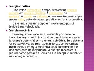 Energia cinética        Uma velha locomotiva a vapor transforma energia química em energia cinética. A combustão de madeira ou carvão na caldeira é uma reação química que produz calor, obtendo vapor que dá energia à locomotiva.É a energia que um corpo em movimento possui devido à sua velocidade.Energia mecânica É a energia que pode ser transferida por meio de força. A energia mecânica total de um sistema é a soma da energia potencial com a energia cinética. Se o sistema for conservativo, ou seja, apenas forças conservativas atuam nele, a energia mecânica total conserva-se e é uma constante de movimento. A energia mecânica "E" que um corpo possui é a soma da sua energia cinética "c" mais energia potencial.