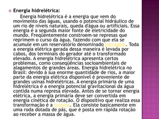 Energia hidrelétrica:        Energia hidrelétrica é a energia que vem do movimento das águas, usando o potencial hidráulico de um rio de níveis naturais, queda d'água ou artificiais. Essa energia é a segunda maior fonte de eletricidade do mundo. Freqüentemente constroem-se represas que reprimem o curso da água, fazendo com que ela se acumule em um reservatório denominado barragem. Toda a energia elétrica gerada dessa maneira é levada por cabos, dos terminais do gerador até o transformado elevado. A energia hidrelétrica apresenta certos problemas, como conseqüências socioambientais de alagamentos de grandes áreas. Energia hidrelétrica no Brasil: devido à sua enorme quantidade de rios, a maior parte da energia elétrica disponível é proveniente de grandes usinas hidrelétricas. A energia primária de uma hidrelétrica é a energia potencial gravitacional da água contida numa represa elevada. Antes de se tornar energia elétrica, a energia primária deve ser convertida em energia cinética de rotação. O dispositivo que realiza essa transformação é a turbina. Ela consiste basicamente em uma roda dotada de pás, que é posta em rápida rotação ao receber a massa de água.