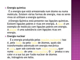 Energia química     É a energia que está armazenada num átomo ou numa molécula. Existem várias formas de energia, mas os seres vivos só utilizam a energia química.     A Energia Química está presente nas ligações químicas. Existem ligações pobres e ricas em energia. A água é um exemplo de molécula com ligações pobres em energia. A glicose é uma substância com ligações ricas em energia.Energia nuclear       É a energia produzida pelas reações nucleares: isso é, pela fissão ou pela fusão de átomos, quais são transformados sobretudo em energia mecânica e calor, quer sob controle num reator nuclear, quer numa explosão de uma arma nuclear. O Sol produz o seu calor e a sua luz por fusão nuclear de átomos de, hidrogênio em hélio.