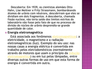 Descoberta: Em 1939, os cientistas alemães Otto Hahn, Lise Meitner e Fritz Strassmann, bombardeando átomos de urânio com nêutrons, descobriram que eles se dividiam em dois fragmentos. A descoberta, chamada fissão nuclear, não teria saído dos limites estritos do laboratório não fosse pelo fato de que no processo de divisão do núcleo de urânio desprendia-se grande quantidade de calor.Energia eletromagnética      Está associada aos fenômenos eletromagnéticos: a eletricidade, o magnetismo e a radiação eletromagnéticas (luz). Exemplo do seu uso: nas nossas casas a energia elétrica é convertida em trabalho pelos eletrodomésticos (normalmente através de motores que usam o princípio da indução eletromagnética) ou em luz pelas lâmpadas, entre diversas outras formas de uso em que esta forma de energia é convertida em outra.