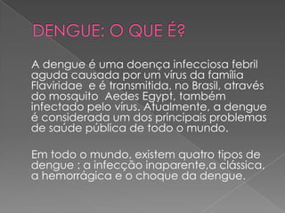 A dengue é uma doença infecciosa febril
aguda causada por um vírus da família
Flaviridae e é transmitida, no Brasil, através
do mosquito Aedes Egypt, também
infectado pelo vírus. Atualmente, a dengue
é considerada um dos principais problemas
de saúde pública de todo o mundo.

Em todo o mundo, existem quatro tipos de
dengue : a infecção inaparente,a clássica,
a hemorrágica e o choque da dengue.
 