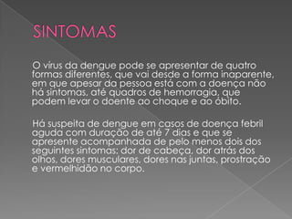 O vírus da dengue pode se apresentar de quatro
formas diferentes, que vai desde a forma inaparente,
em que apesar da pessoa está com a doença não
há sintomas, até quadros de hemorragia, que
podem levar o doente ao choque e ao óbito.

Há suspeita de dengue em casos de doença febril
aguda com duração de até 7 dias e que se
apresente acompanhada de pelo menos dois dos
seguintes sintomas: dor de cabeça, dor atrás dos
olhos, dores musculares, dores nas juntas, prostração
e vermelhidão no corpo.
 