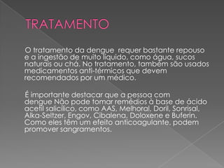 O tratamento da dengue requer bastante repouso
e a ingestão de muito líquido, como água, sucos
naturais ou chá. No tratamento, também são usados
medicamentos anti-térmicos que devem
recomendados por um médico.

É importante destacar que a pessoa com
dengue Não pode tomar remédios à base de ácido
acetil salicílico, como AAS, Melhoral, Doril, Sonrisal,
Alka-Seltzer, Engov, Cibalena, Doloxene e Buferin.
Como eles têm um efeito anticoagulante, podem
promover sangramentos.
 