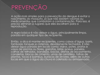 A ação mais simples para a prevenção da dengue é evitar o
nascimento do mosquito, já que não existem vacinas ou
medicamentos que combatam a contaminação. Para isso, é
preciso eliminar os lugares que eles escolhem para a
reprodução.

A regra básica é não deixar a água, principalmente limpa,
parada em qualquer tipo de recipiente.

Então, a dica é manter recipientes, como caixas d’água, barris,
tambores tanques e cisternas, devidamente fechados. E não
deixar água parada em locais como: vidros, potes, pratos e
vasos de plantas ou flores, garrafas, latas, pneus, panelas,
calhas de telhados, bandejas, bacias, drenos de escoamento,
canaletas, blocos de cimento, urnas de cemitério, folhas de
plantas, tocos e bambus, buracos de árvores, além de outros
locais em que a água da chuva é coletada ou armazenada.
 