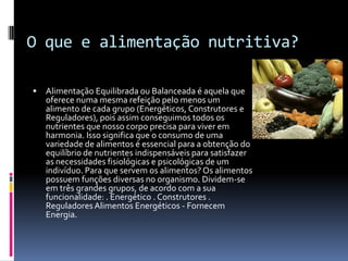 O que e alimentação nutritiva?

   Alimentação Equilibrada ou Balanceada é aquela que
    oferece numa mesma refeição pelo menos um
    alimento de cada grupo (Energéticos, Construtores e
    Reguladores), pois assim conseguimos todos os
    nutrientes que nosso corpo precisa para viver em
    harmonia. Isso significa que o consumo de uma
    variedade de alimentos é essencial para a obtenção do
    equilíbrio de nutrientes indispensáveis para satisfazer
    as necessidades fisiológicas e psicológicas de um
    indivíduo. Para que servem os alimentos? Os alimentos
    possuem funções diversas no organismo. Dividem-se
    em três grandes grupos, de acordo com a sua
    funcionalidade: . Energético . Construtores .
    Reguladores Alimentos Energéticos - Fornecem
    Energia.
 