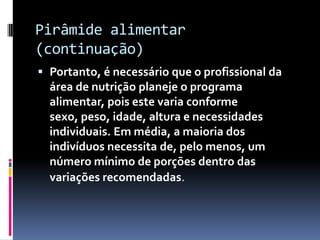 Pirâmide alimentar
(continuação)
 Portanto, é necessário que o profissional da
  área de nutrição planeje o programa
  alimentar, pois este varia conforme
  sexo, peso, idade, altura e necessidades
  individuais. Em média, a maioria dos
  indivíduos necessita de, pelo menos, um
  número mínimo de porções dentro das
  variações recomendadas.
 