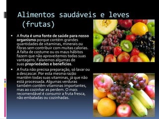 Alimentos saudáveis e leves
     (frutas)
 A fruta é uma fonte de saúde para nosso
  organismo porque contém grandes
  quantidades de vitaminas, minerais ou
  fibras sem contribuir com muitas calorias.
  A falta de costume ou os maus hábitos
  fazem que não aproveitemos todas suas
  vantagens. Falaremos algumas de
  suas propriedades e benefícios.
 A fruta não precisa preparação, só lavar ou
  a descascar. Por esta mesma razão
  mantêm todas suas vitaminas, já que não
  está processada. Algumas verduras
  também contêm vitaminas importantes,
  mas ao cozinhar as perdem. O mais
  recomendável é consumir a fruta fresca,
  não embaladas ou cozinhadas.
 