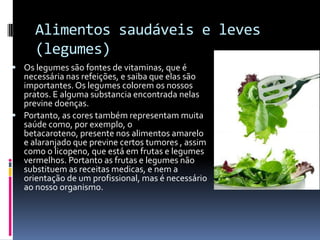 Alimentos saudáveis e leves
     (legumes)
 Os legumes são fontes de vitaminas, que é
  necessária nas refeições, e saiba que elas são
  importantes. Os legumes colorem os nossos
  pratos. E alguma substancia encontrada nelas
  previne doenças.
 Portanto, as cores também representam muita
  saúde como, por exemplo, o
  betacaroteno, presente nos alimentos amarelo
  e alaranjado que previne certos tumores , assim
  como o licopeno, que está em frutas e legumes
  vermelhos. Portanto as frutas e legumes não
  substituem as receitas medicas, e nem a
  orientação de um profissional, mas é necessário
  ao nosso organismo.
 