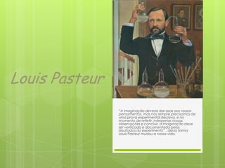 Louis Pasteur
“A imaginação deveria dar asas aos nossos
pensamentos, mas nós sempre precisamos de
uma prova experimental decisiva, e no
momento de refletir, interpretar nossas
observações e concluir, a imaginação deve
ser verificada e documentada pelos
resultados do experimento” , desta forma
Louis Pasteur mudou a nossa vida.
 
