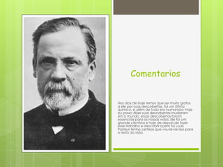 Comentarios
Nos dias de hoje temos que ser muito gratos
a ele por suas descobertas, foi um ótimo
químico, e além de tudo era humanista; hoje
eu posso dizer suas descobertas mudaram
sim o mundo, essas descobertas foram
essenciais para as nossas vidas, Ele foi um
grande cientista e hoje de depois de fazer
esse trabalho e descobrir quem foi Louis
Pasteur tenho certeza que vou levar isso para
o resto da vida.
 