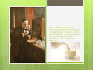 Louis Pasteur foi o criador do
processo de pasteurização, graças
a essa descoberta é possível com a
troca rápida de temperatura desse
processo matar germes dos
alimentos. Com o do leite por
exemplo.
 