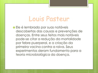 Louis Pasteur
 Ele é lembrado por suas notáveis
descobertas das causas e prevenções de
doenças. Entre seus feitos mais notáveis
pode-se citar a redução da mortalidade
por febre puerperal, e a criação da
primeira vacina contra a raiva. Seus
experimentos deram fundamento para a
teoria microbiológica da doença.
 