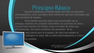 Princípio Básico

Quando analisamos as transformações ocorridas nos aparelhos
eletromagnéticos, vimos que alguns deles emitem luz, seja para iluminação, seja
para produção de imagens.
Vimos também que uma onda é uma perturbação que se
propaga, causando uma oscilação momentânea nas partículas do meio e
transportando energia. No entanto, existe uma classe de ondas que,
diferentemente das ondas mecânicas, não necessitam de um
meio natural para se propagar, de modo que também se
propagam no vácuo. São as ondas eletromagnéticas, e a luz é
um exemplo.

 