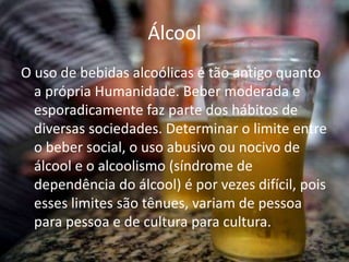 Álcool
O uso de bebidas alcoólicas é tão antigo quanto
a própria Humanidade. Beber moderada e
esporadicamente faz parte dos hábitos de
diversas sociedades. Determinar o limite entre
o beber social, o uso abusivo ou nocivo de
álcool e o alcoolismo (síndrome de
dependência do álcool) é por vezes difícil, pois
esses limites são tênues, variam de pessoa
para pessoa e de cultura para cultura.
 