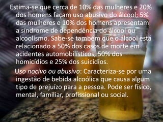 Estima-se que cerca de 10% das mulheres e 20%
dos homens façam uso abusivo do álcool; 5%
das mulheres e 10% dos homens apresentam
a síndrome de dependência do álcool ou
alcoolismo. Sabe-se também que o álcool está
relacionado a 50% dos casos de morte em
acidentes automobilísticos, 50% dos
homicídios e 25% dos suicídios.
Uso nocivo ou abusivo: Caracteriza-se por uma
ingestão de bebida alcoólica que causa algum
tipo de prejuízo para a pessoa. Pode ser físico,
mental, familiar, profissional ou social.
 