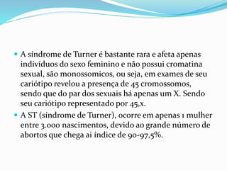  A síndrome de Turner é bastante rara e afeta apenas
indivíduos do sexo feminino e não possui cromatina
sexual, são monossomicos, ou seja, em exames de seu
cariótipo revelou a presença de 45 cromossomos,
sendo que do par dos sexuais há apenas um X. Sendo
seu cariótipo representado por 45,x.
 A ST (síndrome de Turner), ocorre em apenas 1 mulher
entre 3.000 nascimentos, devido ao grande número de
abortos que chega ai índice de 90-97,5%.
 