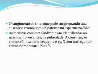  O surgimento da síndrome pode surgir quando esta
ausente o cromossomo X paterno no espermatozóide.
 As meninas com esta Síndrome são identificadas ao
nascimento, ou antes, da puberdade. A constituição
cromossômica mais frequente é 45, X sem um segundo
cromossomo sexual, X ou Y.
 