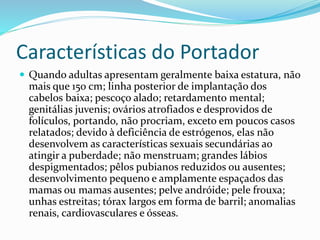 Características do Portador
 Quando adultas apresentam geralmente baixa estatura, não
mais que 150 cm; linha posterior de implantação dos
cabelos baixa; pescoço alado; retardamento mental;
genitálias juvenis; ovários atrofiados e desprovidos de
folículos, portando, não procriam, exceto em poucos casos
relatados; devido à deficiência de estrógenos, elas não
desenvolvem as características sexuais secundárias ao
atingir a puberdade; não menstruam; grandes lábios
despigmentados; pêlos pubianos reduzidos ou ausentes;
desenvolvimento pequeno e amplamente espaçados das
mamas ou mamas ausentes; pelve andróide; pele frouxa;
unhas estreitas; tórax largos em forma de barril; anomalias
renais, cardiovasculares e ósseas.
 