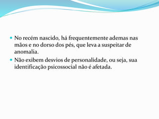  No recém nascido, há frequentemente ademas nas
mãos e no dorso dos pés, que leva a suspeitar de
anomalia.
 Não exibem desvios de personalidade, ou seja, sua
identificação psicossocial não é afetada.
 